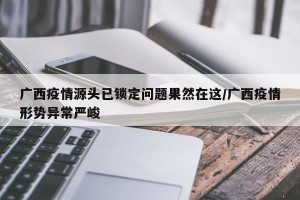 广西疫情源头已锁定问题果然在这/广西疫情形势异常严峻