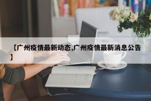 【广州疫情最新动态,广州疫情最新消息公告】