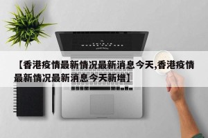 【香港疫情最新情况最新消息今天,香港疫情最新情况最新消息今天新增】