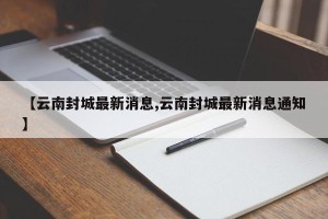 【云南封城最新消息,云南封城最新消息通知】
