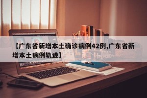 【广东省新增本土确诊病例42例,广东省新增本土病例轨迹】