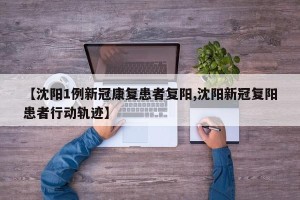 【沈阳1例新冠康复患者复阳,沈阳新冠复阳患者行动轨迹】