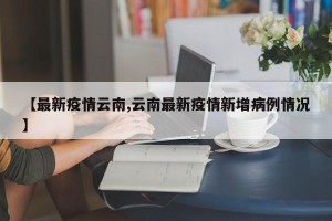 【最新疫情云南,云南最新疫情新增病例情况】