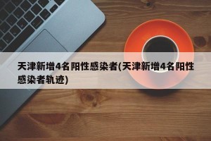 天津新增4名阳性感染者(天津新增4名阳性感染者轨迹)