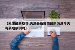 【天津最新疫情,天津最新疫情最新消息今天有新增病例吗】