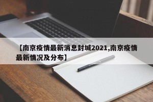 【南京疫情最新消息封城2021,南京疫情最新情况及分布】