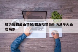 临沂疫情最新情况/临沂疫情最新消息今天新增病例
