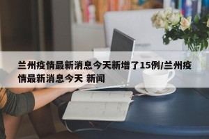 兰州疫情最新消息今天新增了15例/兰州疫情最新消息今天 新闻