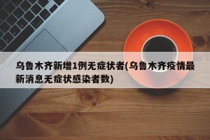 乌鲁木齐新增1例无症状者(乌鲁木齐疫情最新消息无症状感染者数)