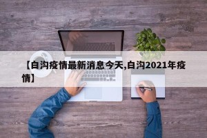 【白沟疫情最新消息今天,白沟2021年疫情】