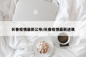长春疫情最新公布/长春疫情最新进展