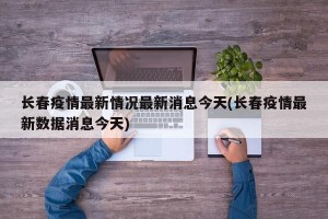 长春疫情最新情况最新消息今天(长春疫情最新数据消息今天)
