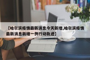 【哈尔滨疫情最新消息今天新增,哈尔滨疫情最新消息新增一例行动轨迹】