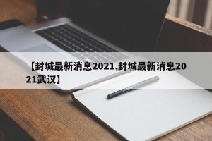 【封城最新消息2021,封城最新消息2021武汉】