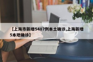 【上海市新增5487例本土确诊,上海新增5本地确诊】