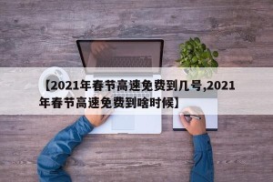 【2021年春节高速免费到几号,2021年春节高速免费到啥时候】