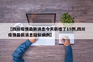 【四川疫情最新消息今天新增了15例,四川疫情最新消息疑似病例】