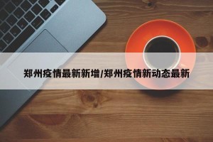 郑州疫情最新新增/郑州疫情新动态最新