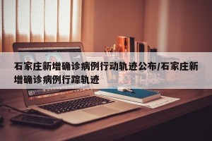 石家庄新增确诊病例行动轨迹公布/石家庄新增确诊病例行踪轨迹