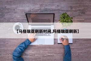 【马格瑞亚刷新时间,玛格瑞亚刷新】